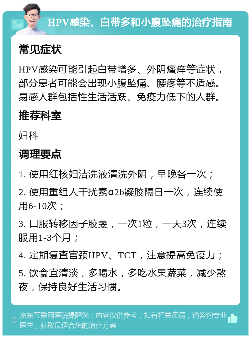 HPV感染、白带多和小腹坠痛的治疗指南 常见症状 HPV感染可能引起白带增多、外阴瘙痒等症状，部分患者可能会出现小腹坠痛、腰疼等不适感。易感人群包括性生活活跃、免疫力低下的人群。 推荐科室 妇科 调理要点 1. 使用红核妇洁洗液清洗外阴，早晚各一次； 2. 使用重组人干扰素ɑ2b凝胶隔日一次，连续使用6-10次； 3. 口服转移因子胶囊，一次1粒，一天3次，连续服用1-3个月； 4. 定期复查宫颈HPV、TCT，注意提高免疫力； 5. 饮食宜清淡，多喝水，多吃水果蔬菜，减少熬夜，保持良好生活习惯。