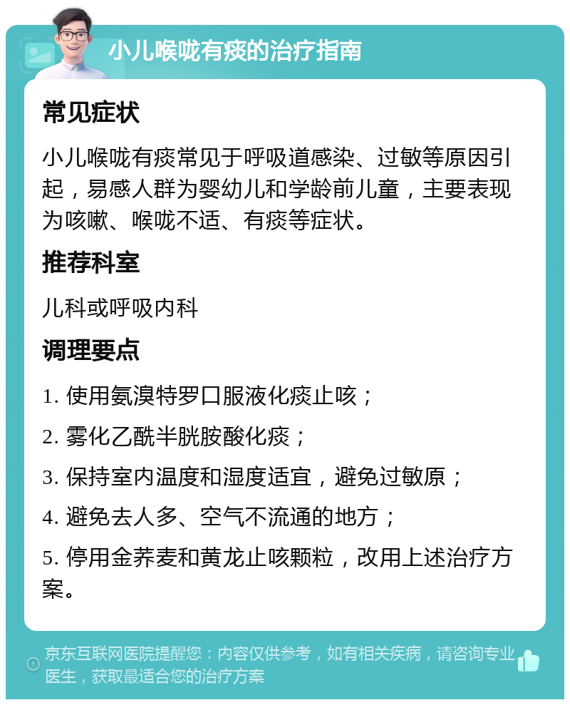 小儿喉咙有痰的治疗指南 常见症状 小儿喉咙有痰常见于呼吸道感染、过敏等原因引起，易感人群为婴幼儿和学龄前儿童，主要表现为咳嗽、喉咙不适、有痰等症状。 推荐科室 儿科或呼吸内科 调理要点 1. 使用氨溴特罗口服液化痰止咳； 2. 雾化乙酰半胱胺酸化痰； 3. 保持室内温度和湿度适宜，避免过敏原； 4. 避免去人多、空气不流通的地方； 5. 停用金荞麦和黄龙止咳颗粒，改用上述治疗方案。