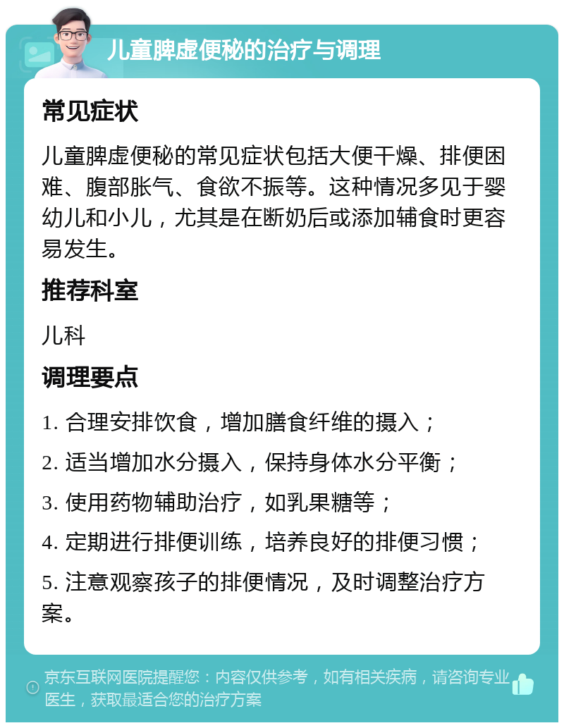 儿童脾虚便秘的治疗与调理 常见症状 儿童脾虚便秘的常见症状包括大便干燥、排便困难、腹部胀气、食欲不振等。这种情况多见于婴幼儿和小儿，尤其是在断奶后或添加辅食时更容易发生。 推荐科室 儿科 调理要点 1. 合理安排饮食，增加膳食纤维的摄入； 2. 适当增加水分摄入，保持身体水分平衡； 3. 使用药物辅助治疗，如乳果糖等； 4. 定期进行排便训练，培养良好的排便习惯； 5. 注意观察孩子的排便情况，及时调整治疗方案。