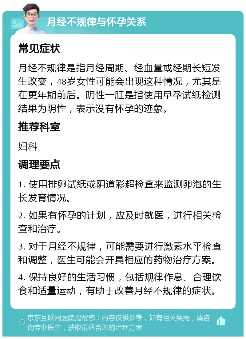 月经不规律与怀孕关系 常见症状 月经不规律是指月经周期、经血量或经期长短发生改变，48岁女性可能会出现这种情况，尤其是在更年期前后。阴性一肛是指使用早孕试纸检测结果为阴性，表示没有怀孕的迹象。 推荐科室 妇科 调理要点 1. 使用排卵试纸或阴道彩超检查来监测卵泡的生长发育情况。 2. 如果有怀孕的计划，应及时就医，进行相关检查和治疗。 3. 对于月经不规律，可能需要进行激素水平检查和调整，医生可能会开具相应的药物治疗方案。 4. 保持良好的生活习惯，包括规律作息、合理饮食和适量运动，有助于改善月经不规律的症状。