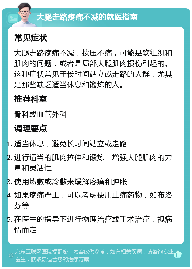 大腿走路疼痛不减的就医指南 常见症状 大腿走路疼痛不减，按压不痛，可能是软组织和肌肉的问题，或者是局部大腿肌肉损伤引起的。这种症状常见于长时间站立或走路的人群，尤其是那些缺乏适当休息和锻炼的人。 推荐科室 骨科或血管外科 调理要点 适当休息，避免长时间站立或走路 进行适当的肌肉拉伸和锻炼，增强大腿肌肉的力量和灵活性 使用热敷或冷敷来缓解疼痛和肿胀 如果疼痛严重，可以考虑使用止痛药物，如布洛芬等 在医生的指导下进行物理治疗或手术治疗，视病情而定