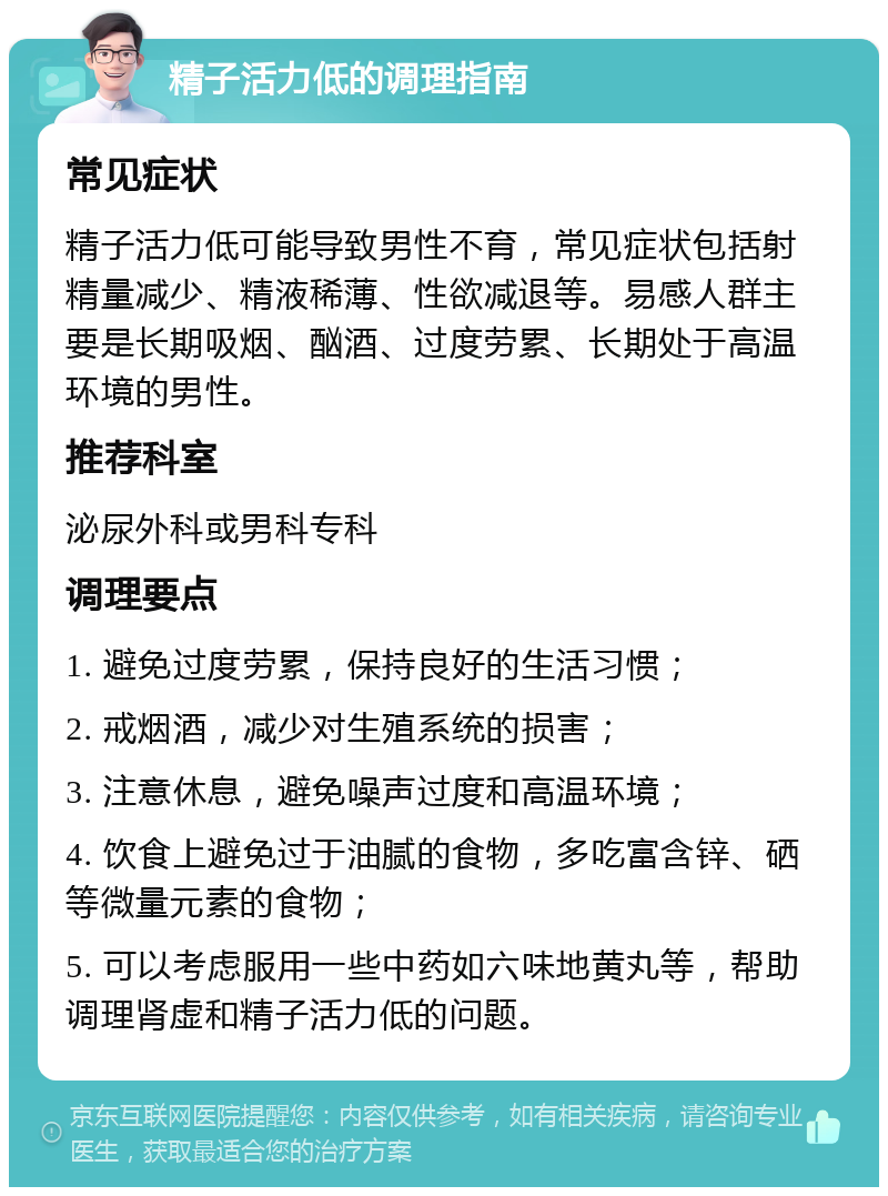 精子活力低的调理指南 常见症状 精子活力低可能导致男性不育，常见症状包括射精量减少、精液稀薄、性欲减退等。易感人群主要是长期吸烟、酗酒、过度劳累、长期处于高温环境的男性。 推荐科室 泌尿外科或男科专科 调理要点 1. 避免过度劳累，保持良好的生活习惯； 2. 戒烟酒，减少对生殖系统的损害； 3. 注意休息，避免噪声过度和高温环境； 4. 饮食上避免过于油腻的食物，多吃富含锌、硒等微量元素的食物； 5. 可以考虑服用一些中药如六味地黄丸等，帮助调理肾虚和精子活力低的问题。