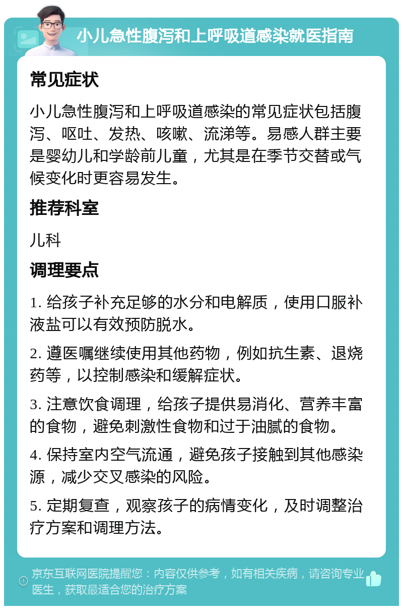 小儿急性腹泻和上呼吸道感染就医指南 常见症状 小儿急性腹泻和上呼吸道感染的常见症状包括腹泻、呕吐、发热、咳嗽、流涕等。易感人群主要是婴幼儿和学龄前儿童，尤其是在季节交替或气候变化时更容易发生。 推荐科室 儿科 调理要点 1. 给孩子补充足够的水分和电解质，使用口服补液盐可以有效预防脱水。 2. 遵医嘱继续使用其他药物，例如抗生素、退烧药等，以控制感染和缓解症状。 3. 注意饮食调理，给孩子提供易消化、营养丰富的食物，避免刺激性食物和过于油腻的食物。 4. 保持室内空气流通，避免孩子接触到其他感染源，减少交叉感染的风险。 5. 定期复查，观察孩子的病情变化，及时调整治疗方案和调理方法。