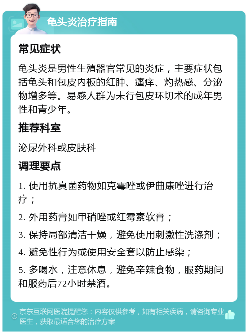 龟头炎治疗指南 常见症状 龟头炎是男性生殖器官常见的炎症，主要症状包括龟头和包皮内板的红肿、瘙痒、灼热感、分泌物增多等。易感人群为未行包皮环切术的成年男性和青少年。 推荐科室 泌尿外科或皮肤科 调理要点 1. 使用抗真菌药物如克霉唑或伊曲康唑进行治疗； 2. 外用药膏如甲硝唑或红霉素软膏； 3. 保持局部清洁干燥，避免使用刺激性洗涤剂； 4. 避免性行为或使用安全套以防止感染； 5. 多喝水，注意休息，避免辛辣食物，服药期间和服药后72小时禁酒。