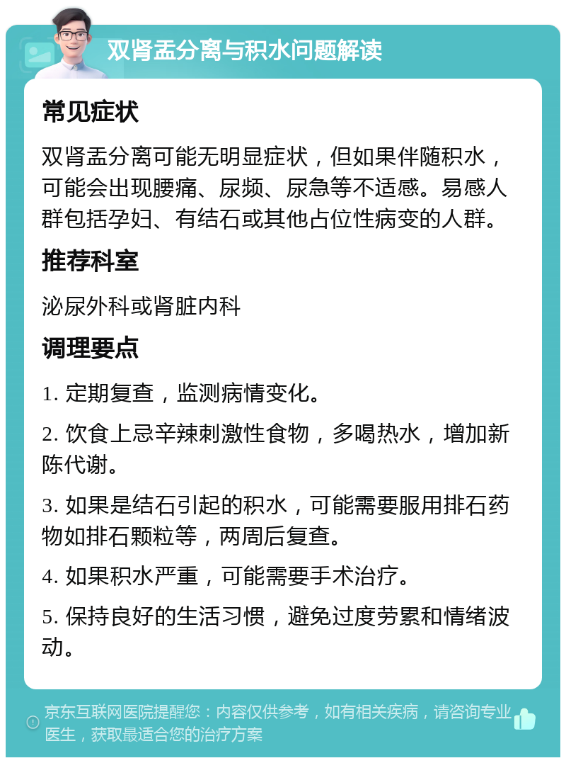 双肾盂分离与积水问题解读 常见症状 双肾盂分离可能无明显症状，但如果伴随积水，可能会出现腰痛、尿频、尿急等不适感。易感人群包括孕妇、有结石或其他占位性病变的人群。 推荐科室 泌尿外科或肾脏内科 调理要点 1. 定期复查，监测病情变化。 2. 饮食上忌辛辣刺激性食物，多喝热水，增加新陈代谢。 3. 如果是结石引起的积水，可能需要服用排石药物如排石颗粒等，两周后复查。 4. 如果积水严重，可能需要手术治疗。 5. 保持良好的生活习惯，避免过度劳累和情绪波动。