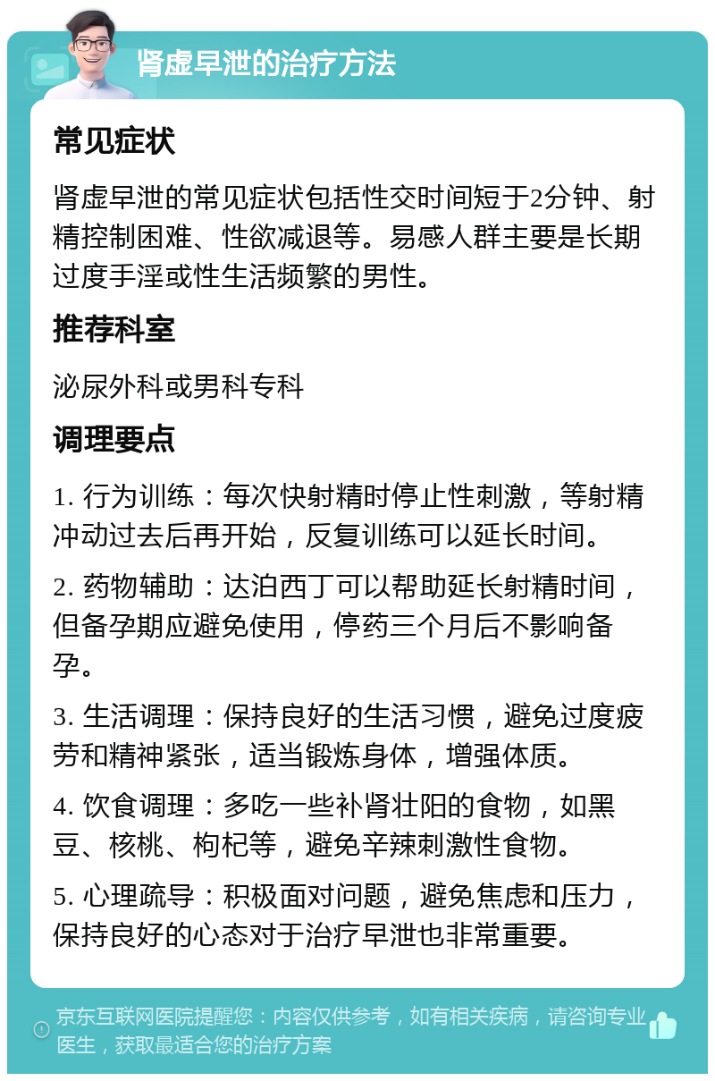 肾虚早泄的治疗方法 常见症状 肾虚早泄的常见症状包括性交时间短于2分钟、射精控制困难、性欲减退等。易感人群主要是长期过度手淫或性生活频繁的男性。 推荐科室 泌尿外科或男科专科 调理要点 1. 行为训练：每次快射精时停止性刺激，等射精冲动过去后再开始，反复训练可以延长时间。 2. 药物辅助：达泊西丁可以帮助延长射精时间，但备孕期应避免使用，停药三个月后不影响备孕。 3. 生活调理：保持良好的生活习惯，避免过度疲劳和精神紧张，适当锻炼身体，增强体质。 4. 饮食调理：多吃一些补肾壮阳的食物，如黑豆、核桃、枸杞等，避免辛辣刺激性食物。 5. 心理疏导：积极面对问题，避免焦虑和压力，保持良好的心态对于治疗早泄也非常重要。