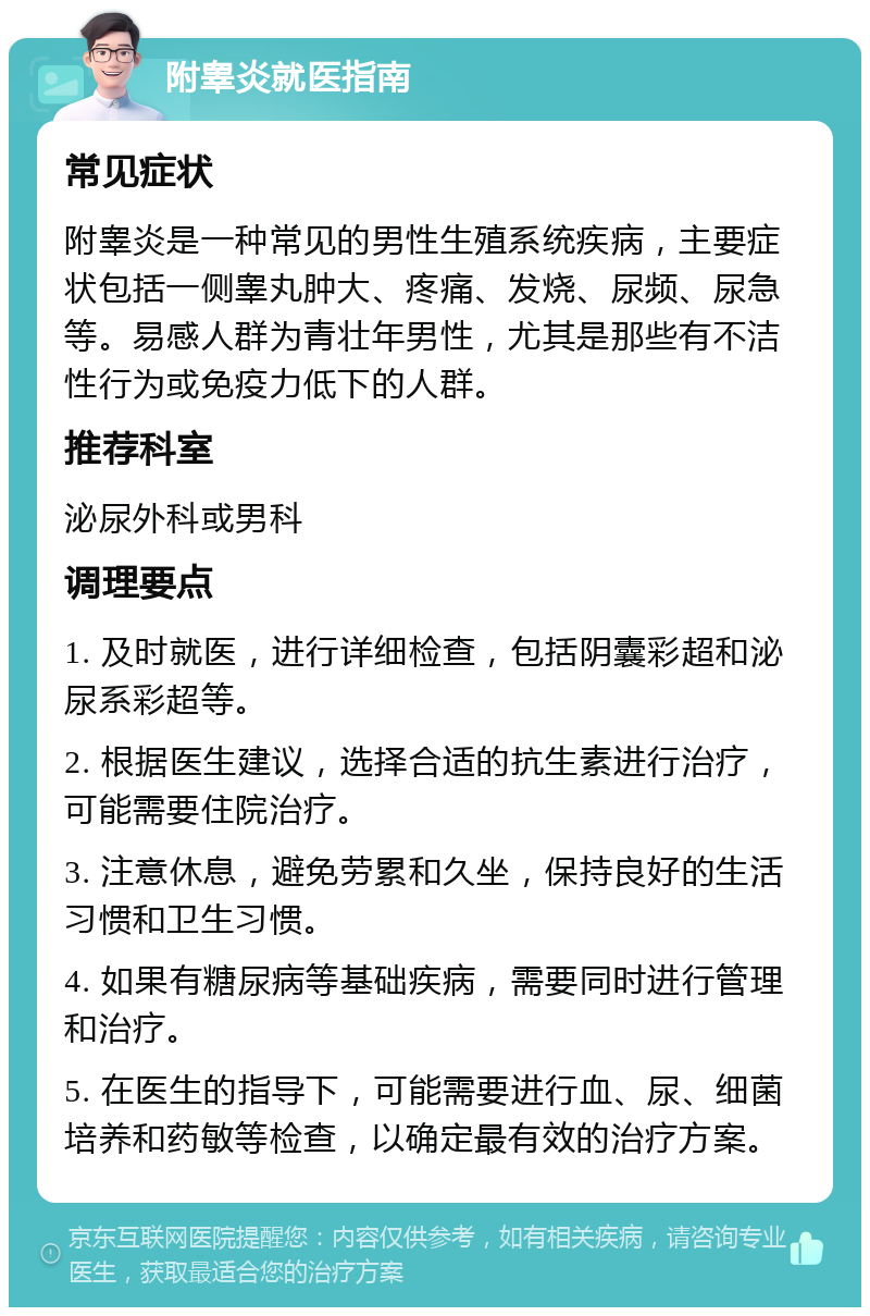 附睾炎就医指南 常见症状 附睾炎是一种常见的男性生殖系统疾病，主要症状包括一侧睾丸肿大、疼痛、发烧、尿频、尿急等。易感人群为青壮年男性，尤其是那些有不洁性行为或免疫力低下的人群。 推荐科室 泌尿外科或男科 调理要点 1. 及时就医，进行详细检查，包括阴囊彩超和泌尿系彩超等。 2. 根据医生建议，选择合适的抗生素进行治疗，可能需要住院治疗。 3. 注意休息，避免劳累和久坐，保持良好的生活习惯和卫生习惯。 4. 如果有糖尿病等基础疾病，需要同时进行管理和治疗。 5. 在医生的指导下，可能需要进行血、尿、细菌培养和药敏等检查，以确定最有效的治疗方案。