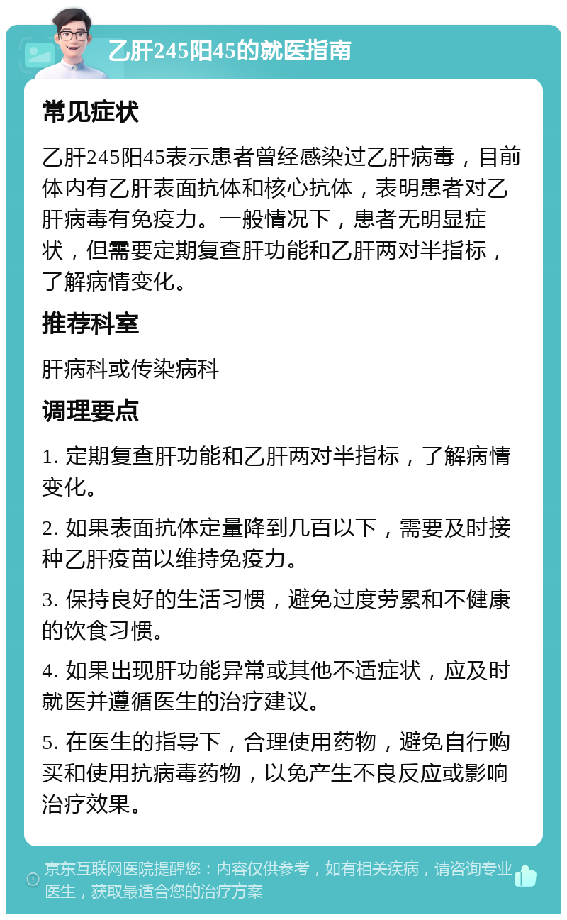 乙肝245阳45的就医指南 常见症状 乙肝245阳45表示患者曾经感染过乙肝病毒，目前体内有乙肝表面抗体和核心抗体，表明患者对乙肝病毒有免疫力。一般情况下，患者无明显症状，但需要定期复查肝功能和乙肝两对半指标，了解病情变化。 推荐科室 肝病科或传染病科 调理要点 1. 定期复查肝功能和乙肝两对半指标，了解病情变化。 2. 如果表面抗体定量降到几百以下，需要及时接种乙肝疫苗以维持免疫力。 3. 保持良好的生活习惯，避免过度劳累和不健康的饮食习惯。 4. 如果出现肝功能异常或其他不适症状，应及时就医并遵循医生的治疗建议。 5. 在医生的指导下，合理使用药物，避免自行购买和使用抗病毒药物，以免产生不良反应或影响治疗效果。