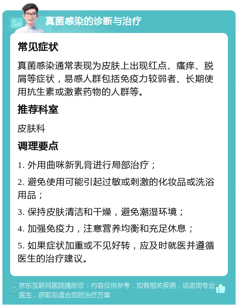 真菌感染的诊断与治疗 常见症状 真菌感染通常表现为皮肤上出现红点、瘙痒、脱屑等症状，易感人群包括免疫力较弱者、长期使用抗生素或激素药物的人群等。 推荐科室 皮肤科 调理要点 1. 外用曲咪新乳膏进行局部治疗； 2. 避免使用可能引起过敏或刺激的化妆品或洗浴用品； 3. 保持皮肤清洁和干燥，避免潮湿环境； 4. 加强免疫力，注意营养均衡和充足休息； 5. 如果症状加重或不见好转，应及时就医并遵循医生的治疗建议。