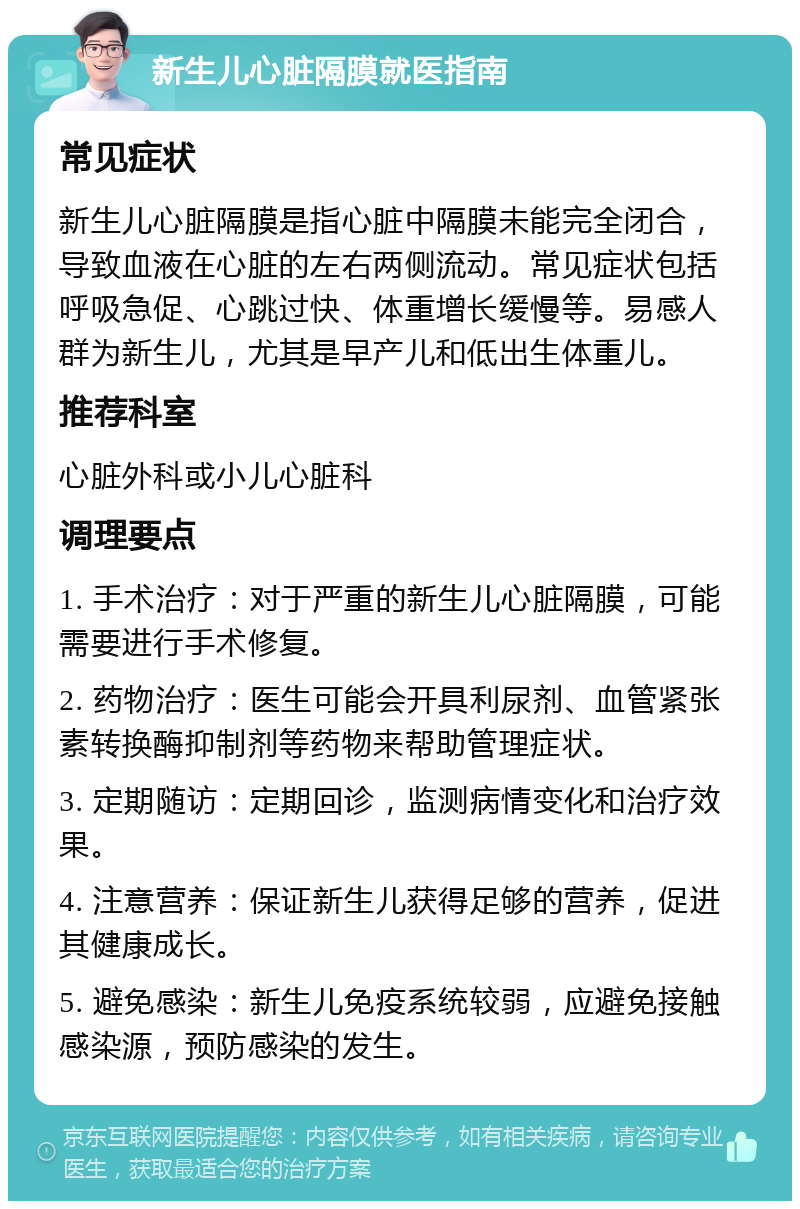 新生儿心脏隔膜就医指南 常见症状 新生儿心脏隔膜是指心脏中隔膜未能完全闭合，导致血液在心脏的左右两侧流动。常见症状包括呼吸急促、心跳过快、体重增长缓慢等。易感人群为新生儿，尤其是早产儿和低出生体重儿。 推荐科室 心脏外科或小儿心脏科 调理要点 1. 手术治疗：对于严重的新生儿心脏隔膜，可能需要进行手术修复。 2. 药物治疗：医生可能会开具利尿剂、血管紧张素转换酶抑制剂等药物来帮助管理症状。 3. 定期随访：定期回诊，监测病情变化和治疗效果。 4. 注意营养：保证新生儿获得足够的营养，促进其健康成长。 5. 避免感染：新生儿免疫系统较弱，应避免接触感染源，预防感染的发生。