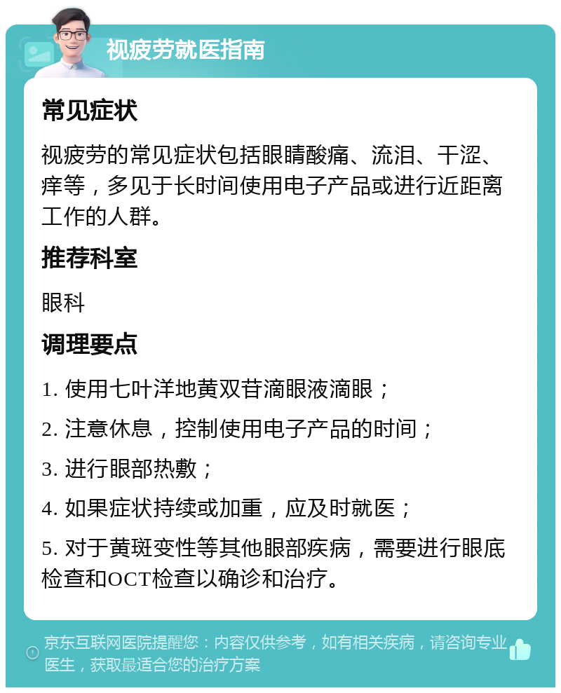 视疲劳就医指南 常见症状 视疲劳的常见症状包括眼睛酸痛、流泪、干涩、痒等，多见于长时间使用电子产品或进行近距离工作的人群。 推荐科室 眼科 调理要点 1. 使用七叶洋地黄双苷滴眼液滴眼； 2. 注意休息，控制使用电子产品的时间； 3. 进行眼部热敷； 4. 如果症状持续或加重，应及时就医； 5. 对于黄斑变性等其他眼部疾病，需要进行眼底检查和OCT检查以确诊和治疗。