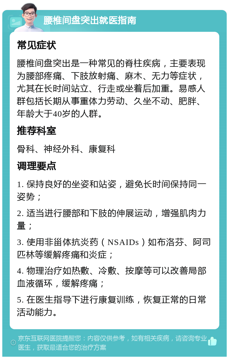 腰椎间盘突出就医指南 常见症状 腰椎间盘突出是一种常见的脊柱疾病，主要表现为腰部疼痛、下肢放射痛、麻木、无力等症状，尤其在长时间站立、行走或坐着后加重。易感人群包括长期从事重体力劳动、久坐不动、肥胖、年龄大于40岁的人群。 推荐科室 骨科、神经外科、康复科 调理要点 1. 保持良好的坐姿和站姿，避免长时间保持同一姿势； 2. 适当进行腰部和下肢的伸展运动，增强肌肉力量； 3. 使用非甾体抗炎药（NSAIDs）如布洛芬、阿司匹林等缓解疼痛和炎症； 4. 物理治疗如热敷、冷敷、按摩等可以改善局部血液循环，缓解疼痛； 5. 在医生指导下进行康复训练，恢复正常的日常活动能力。