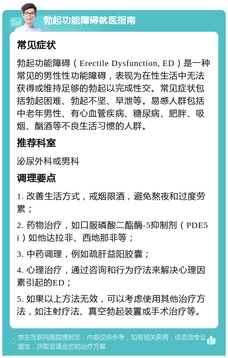 勃起功能障碍就医指南 常见症状 勃起功能障碍（Erectile Dysfunction, ED）是一种常见的男性性功能障碍，表现为在性生活中无法获得或维持足够的勃起以完成性交。常见症状包括勃起困难、勃起不坚、早泄等。易感人群包括中老年男性、有心血管疾病、糖尿病、肥胖、吸烟、酗酒等不良生活习惯的人群。 推荐科室 泌尿外科或男科 调理要点 1. 改善生活方式，戒烟限酒，避免熬夜和过度劳累； 2. 药物治疗，如口服磷酸二酯酶-5抑制剂（PDE5i）如他达拉非、西地那非等； 3. 中药调理，例如疏肝益阳胶囊； 4. 心理治疗，通过咨询和行为疗法来解决心理因素引起的ED； 5. 如果以上方法无效，可以考虑使用其他治疗方法，如注射疗法、真空勃起装置或手术治疗等。