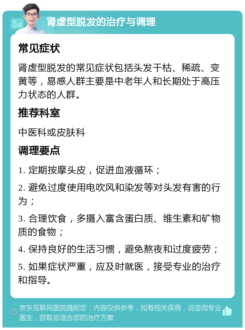 肾虚型脱发的治疗与调理 常见症状 肾虚型脱发的常见症状包括头发干枯、稀疏、变黄等，易感人群主要是中老年人和长期处于高压力状态的人群。 推荐科室 中医科或皮肤科 调理要点 1. 定期按摩头皮，促进血液循环； 2. 避免过度使用电吹风和染发等对头发有害的行为； 3. 合理饮食，多摄入富含蛋白质、维生素和矿物质的食物； 4. 保持良好的生活习惯，避免熬夜和过度疲劳； 5. 如果症状严重，应及时就医，接受专业的治疗和指导。