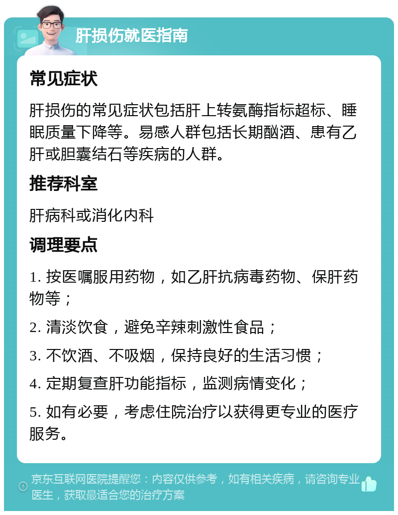 肝损伤就医指南 常见症状 肝损伤的常见症状包括肝上转氨酶指标超标、睡眠质量下降等。易感人群包括长期酗酒、患有乙肝或胆囊结石等疾病的人群。 推荐科室 肝病科或消化内科 调理要点 1. 按医嘱服用药物，如乙肝抗病毒药物、保肝药物等； 2. 清淡饮食，避免辛辣刺激性食品； 3. 不饮酒、不吸烟，保持良好的生活习惯； 4. 定期复查肝功能指标，监测病情变化； 5. 如有必要，考虑住院治疗以获得更专业的医疗服务。