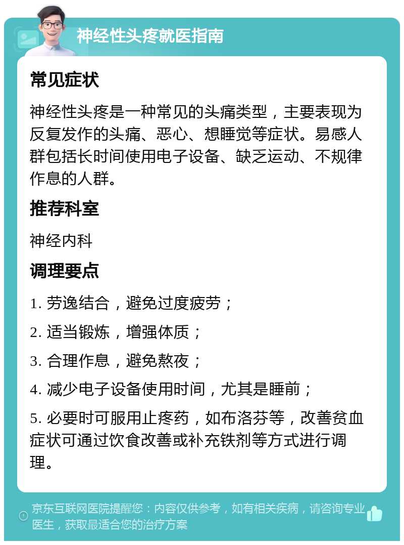 神经性头疼就医指南 常见症状 神经性头疼是一种常见的头痛类型，主要表现为反复发作的头痛、恶心、想睡觉等症状。易感人群包括长时间使用电子设备、缺乏运动、不规律作息的人群。 推荐科室 神经内科 调理要点 1. 劳逸结合，避免过度疲劳； 2. 适当锻炼，增强体质； 3. 合理作息，避免熬夜； 4. 减少电子设备使用时间，尤其是睡前； 5. 必要时可服用止疼药，如布洛芬等，改善贫血症状可通过饮食改善或补充铁剂等方式进行调理。