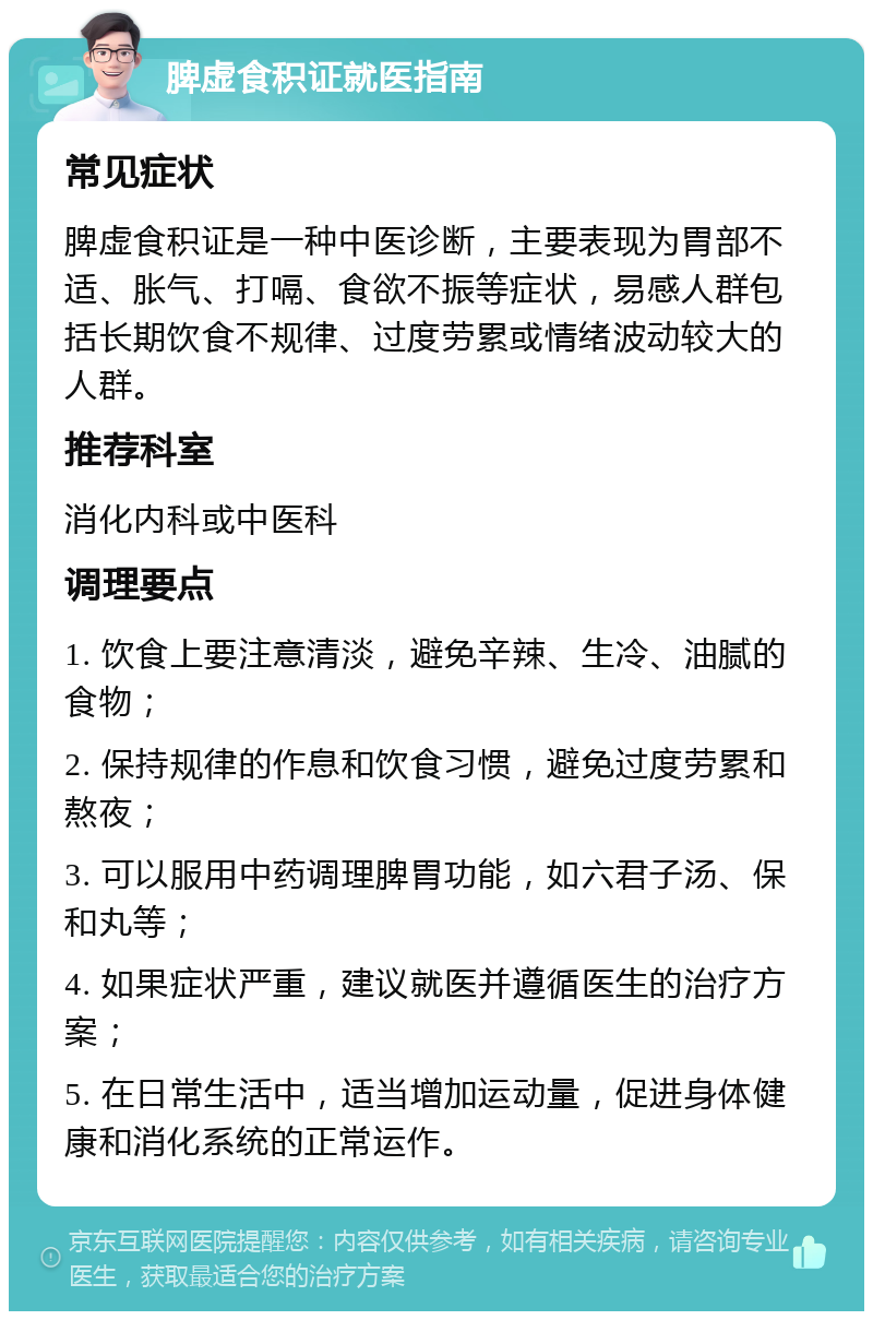 脾虚食积证就医指南 常见症状 脾虚食积证是一种中医诊断，主要表现为胃部不适、胀气、打嗝、食欲不振等症状，易感人群包括长期饮食不规律、过度劳累或情绪波动较大的人群。 推荐科室 消化内科或中医科 调理要点 1. 饮食上要注意清淡，避免辛辣、生冷、油腻的食物； 2. 保持规律的作息和饮食习惯，避免过度劳累和熬夜； 3. 可以服用中药调理脾胃功能，如六君子汤、保和丸等； 4. 如果症状严重，建议就医并遵循医生的治疗方案； 5. 在日常生活中，适当增加运动量，促进身体健康和消化系统的正常运作。