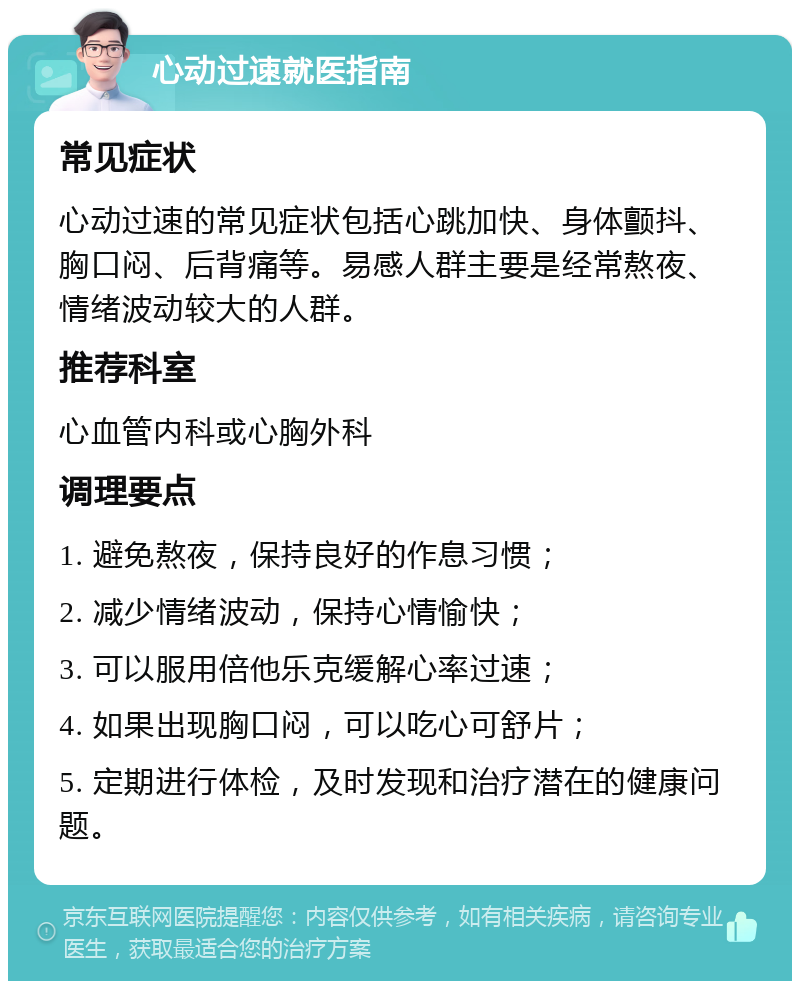 心动过速就医指南 常见症状 心动过速的常见症状包括心跳加快、身体颤抖、胸口闷、后背痛等。易感人群主要是经常熬夜、情绪波动较大的人群。 推荐科室 心血管内科或心胸外科 调理要点 1. 避免熬夜，保持良好的作息习惯； 2. 减少情绪波动，保持心情愉快； 3. 可以服用倍他乐克缓解心率过速； 4. 如果出现胸口闷，可以吃心可舒片； 5. 定期进行体检，及时发现和治疗潜在的健康问题。