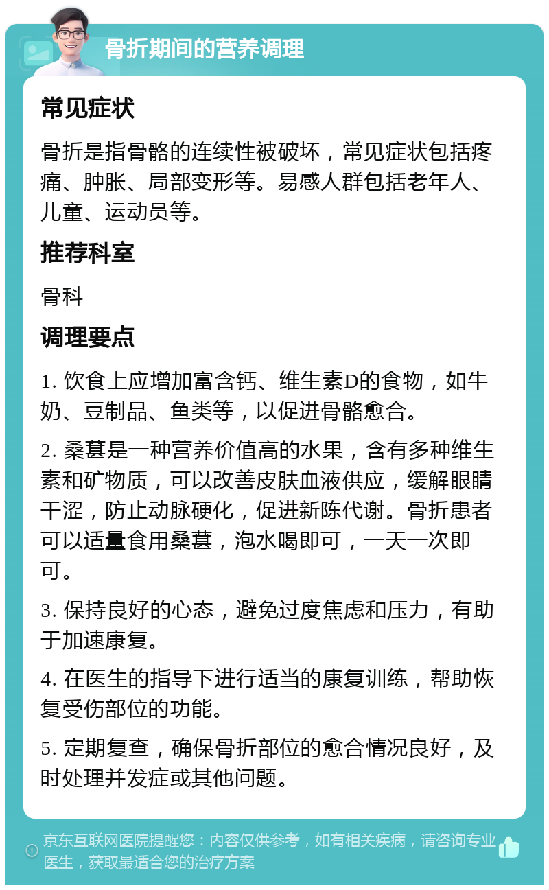 骨折期间的营养调理 常见症状 骨折是指骨骼的连续性被破坏，常见症状包括疼痛、肿胀、局部变形等。易感人群包括老年人、儿童、运动员等。 推荐科室 骨科 调理要点 1. 饮食上应增加富含钙、维生素D的食物，如牛奶、豆制品、鱼类等，以促进骨骼愈合。 2. 桑葚是一种营养价值高的水果，含有多种维生素和矿物质，可以改善皮肤血液供应，缓解眼睛干涩，防止动脉硬化，促进新陈代谢。骨折患者可以适量食用桑葚，泡水喝即可，一天一次即可。 3. 保持良好的心态，避免过度焦虑和压力，有助于加速康复。 4. 在医生的指导下进行适当的康复训练，帮助恢复受伤部位的功能。 5. 定期复查，确保骨折部位的愈合情况良好，及时处理并发症或其他问题。