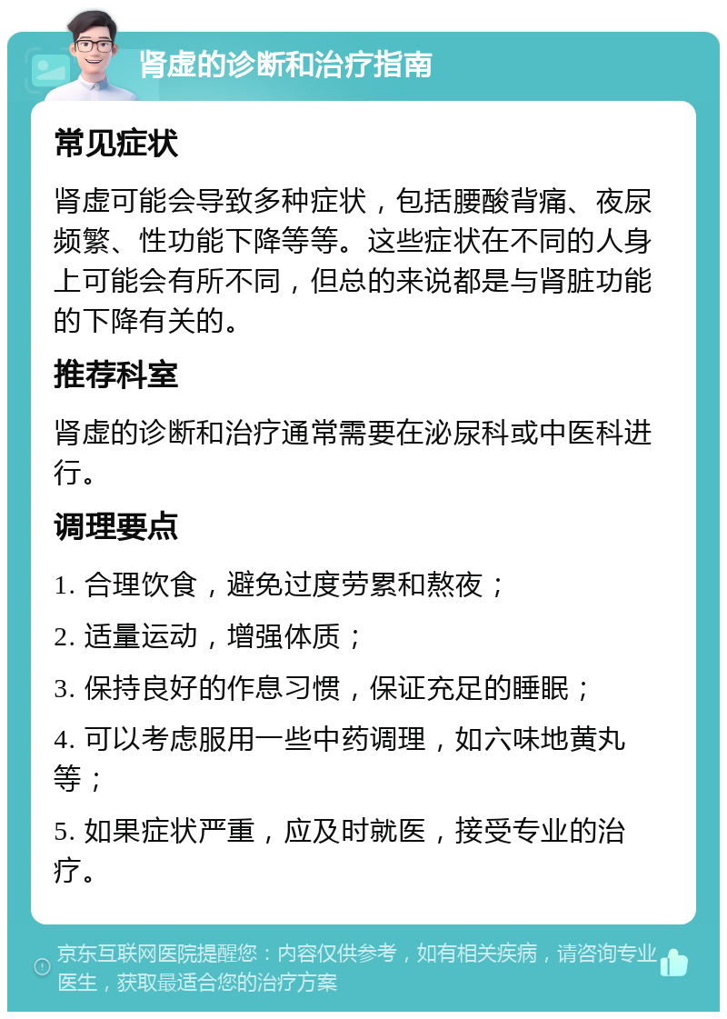 肾虚的诊断和治疗指南 常见症状 肾虚可能会导致多种症状，包括腰酸背痛、夜尿频繁、性功能下降等等。这些症状在不同的人身上可能会有所不同，但总的来说都是与肾脏功能的下降有关的。 推荐科室 肾虚的诊断和治疗通常需要在泌尿科或中医科进行。 调理要点 1. 合理饮食，避免过度劳累和熬夜； 2. 适量运动，增强体质； 3. 保持良好的作息习惯，保证充足的睡眠； 4. 可以考虑服用一些中药调理，如六味地黄丸等； 5. 如果症状严重，应及时就医，接受专业的治疗。