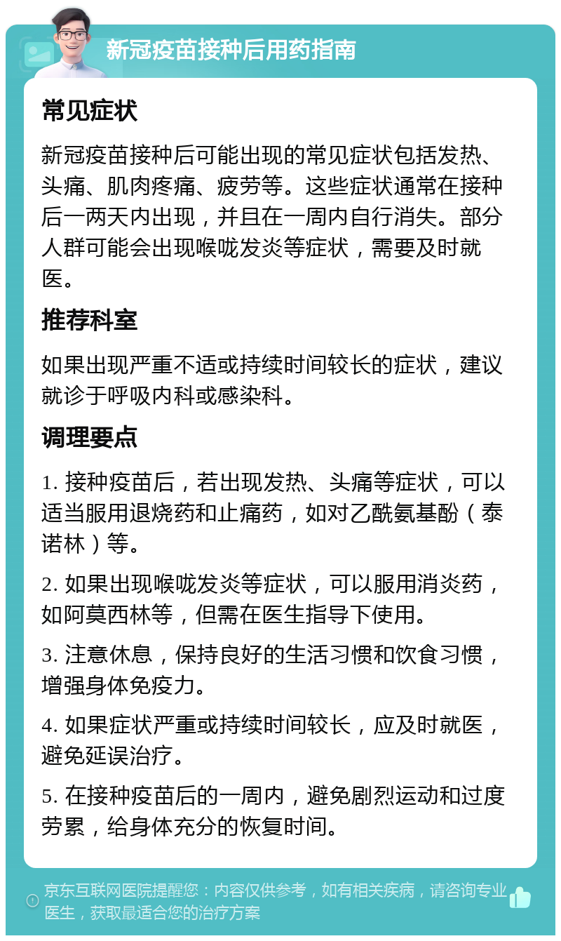 新冠疫苗接种后用药指南 常见症状 新冠疫苗接种后可能出现的常见症状包括发热、头痛、肌肉疼痛、疲劳等。这些症状通常在接种后一两天内出现，并且在一周内自行消失。部分人群可能会出现喉咙发炎等症状，需要及时就医。 推荐科室 如果出现严重不适或持续时间较长的症状，建议就诊于呼吸内科或感染科。 调理要点 1. 接种疫苗后，若出现发热、头痛等症状，可以适当服用退烧药和止痛药，如对乙酰氨基酚（泰诺林）等。 2. 如果出现喉咙发炎等症状，可以服用消炎药，如阿莫西林等，但需在医生指导下使用。 3. 注意休息，保持良好的生活习惯和饮食习惯，增强身体免疫力。 4. 如果症状严重或持续时间较长，应及时就医，避免延误治疗。 5. 在接种疫苗后的一周内，避免剧烈运动和过度劳累，给身体充分的恢复时间。