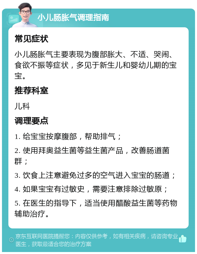 小儿肠胀气调理指南 常见症状 小儿肠胀气主要表现为腹部胀大、不适、哭闹、食欲不振等症状，多见于新生儿和婴幼儿期的宝宝。 推荐科室 儿科 调理要点 1. 给宝宝按摩腹部，帮助排气； 2. 使用拜奥益生菌等益生菌产品，改善肠道菌群； 3. 饮食上注意避免过多的空气进入宝宝的肠道； 4. 如果宝宝有过敏史，需要注意排除过敏原； 5. 在医生的指导下，适当使用醋酸益生菌等药物辅助治疗。