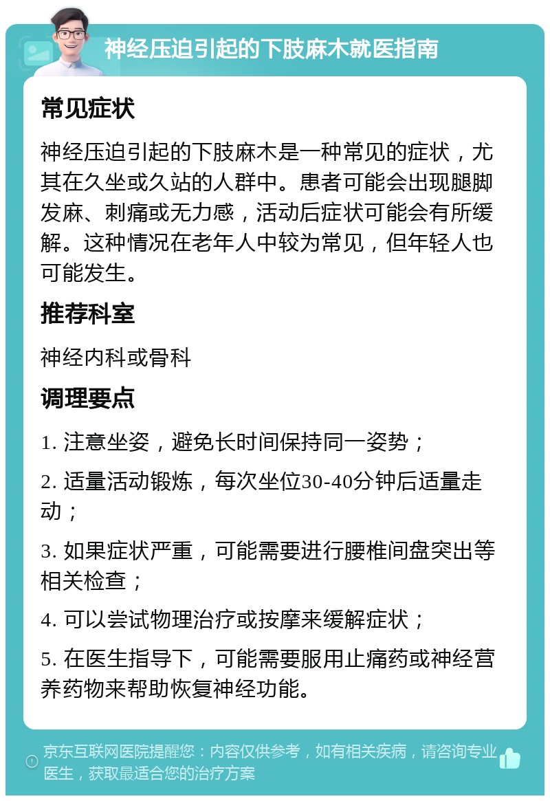 神经压迫引起的下肢麻木就医指南 常见症状 神经压迫引起的下肢麻木是一种常见的症状，尤其在久坐或久站的人群中。患者可能会出现腿脚发麻、刺痛或无力感，活动后症状可能会有所缓解。这种情况在老年人中较为常见，但年轻人也可能发生。 推荐科室 神经内科或骨科 调理要点 1. 注意坐姿，避免长时间保持同一姿势； 2. 适量活动锻炼，每次坐位30-40分钟后适量走动； 3. 如果症状严重，可能需要进行腰椎间盘突出等相关检查； 4. 可以尝试物理治疗或按摩来缓解症状； 5. 在医生指导下，可能需要服用止痛药或神经营养药物来帮助恢复神经功能。