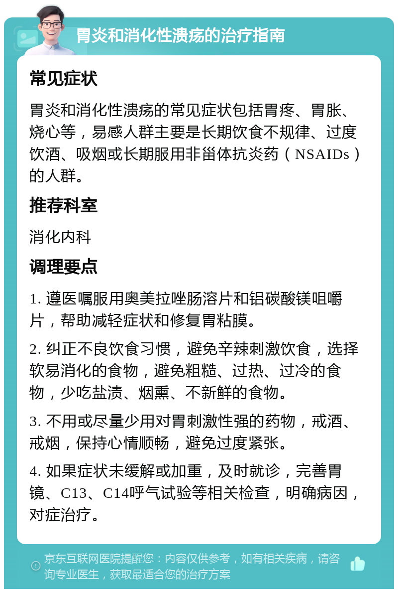 胃炎和消化性溃疡的治疗指南 常见症状 胃炎和消化性溃疡的常见症状包括胃疼、胃胀、烧心等，易感人群主要是长期饮食不规律、过度饮酒、吸烟或长期服用非甾体抗炎药（NSAIDs）的人群。 推荐科室 消化内科 调理要点 1. 遵医嘱服用奥美拉唑肠溶片和铝碳酸镁咀嚼片，帮助减轻症状和修复胃粘膜。 2. 纠正不良饮食习惯，避免辛辣刺激饮食，选择软易消化的食物，避免粗糙、过热、过冷的食物，少吃盐渍、烟熏、不新鲜的食物。 3. 不用或尽量少用对胃刺激性强的药物，戒酒、戒烟，保持心情顺畅，避免过度紧张。 4. 如果症状未缓解或加重，及时就诊，完善胃镜、C13、C14呼气试验等相关检查，明确病因，对症治疗。