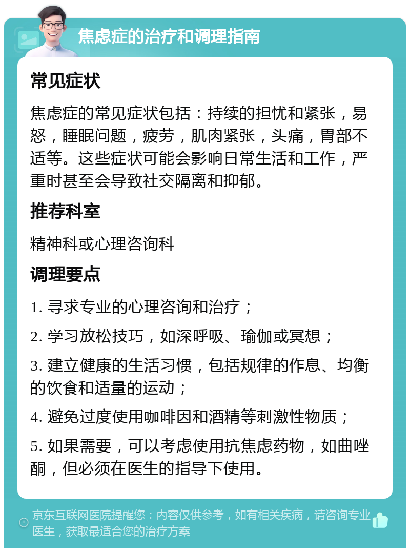 焦虑症的治疗和调理指南 常见症状 焦虑症的常见症状包括：持续的担忧和紧张，易怒，睡眠问题，疲劳，肌肉紧张，头痛，胃部不适等。这些症状可能会影响日常生活和工作，严重时甚至会导致社交隔离和抑郁。 推荐科室 精神科或心理咨询科 调理要点 1. 寻求专业的心理咨询和治疗； 2. 学习放松技巧，如深呼吸、瑜伽或冥想； 3. 建立健康的生活习惯，包括规律的作息、均衡的饮食和适量的运动； 4. 避免过度使用咖啡因和酒精等刺激性物质； 5. 如果需要，可以考虑使用抗焦虑药物，如曲唑酮，但必须在医生的指导下使用。