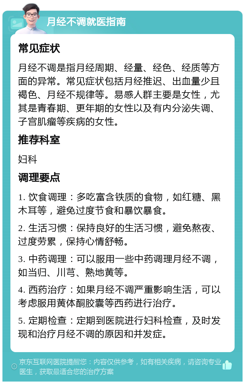 月经不调就医指南 常见症状 月经不调是指月经周期、经量、经色、经质等方面的异常。常见症状包括月经推迟、出血量少且褐色、月经不规律等。易感人群主要是女性，尤其是青春期、更年期的女性以及有内分泌失调、子宫肌瘤等疾病的女性。 推荐科室 妇科 调理要点 1. 饮食调理：多吃富含铁质的食物，如红糖、黑木耳等，避免过度节食和暴饮暴食。 2. 生活习惯：保持良好的生活习惯，避免熬夜、过度劳累，保持心情舒畅。 3. 中药调理：可以服用一些中药调理月经不调，如当归、川芎、熟地黄等。 4. 西药治疗：如果月经不调严重影响生活，可以考虑服用黄体酮胶囊等西药进行治疗。 5. 定期检查：定期到医院进行妇科检查，及时发现和治疗月经不调的原因和并发症。