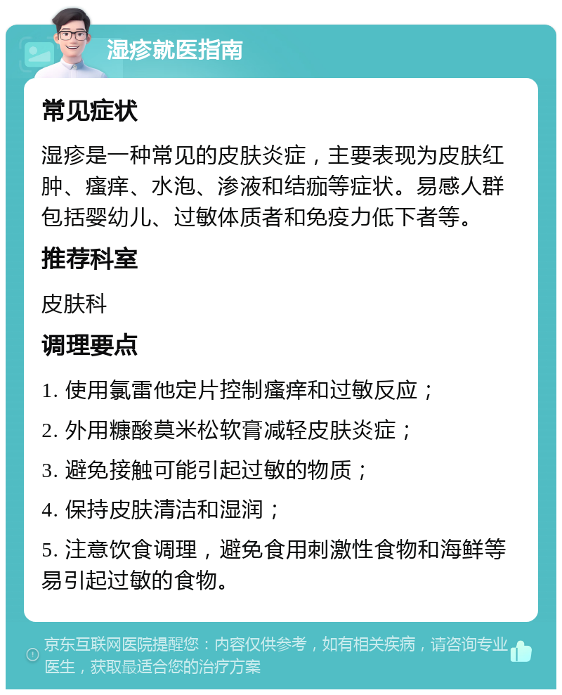 湿疹就医指南 常见症状 湿疹是一种常见的皮肤炎症，主要表现为皮肤红肿、瘙痒、水泡、渗液和结痂等症状。易感人群包括婴幼儿、过敏体质者和免疫力低下者等。 推荐科室 皮肤科 调理要点 1. 使用氯雷他定片控制瘙痒和过敏反应； 2. 外用糠酸莫米松软膏减轻皮肤炎症； 3. 避免接触可能引起过敏的物质； 4. 保持皮肤清洁和湿润； 5. 注意饮食调理，避免食用刺激性食物和海鲜等易引起过敏的食物。