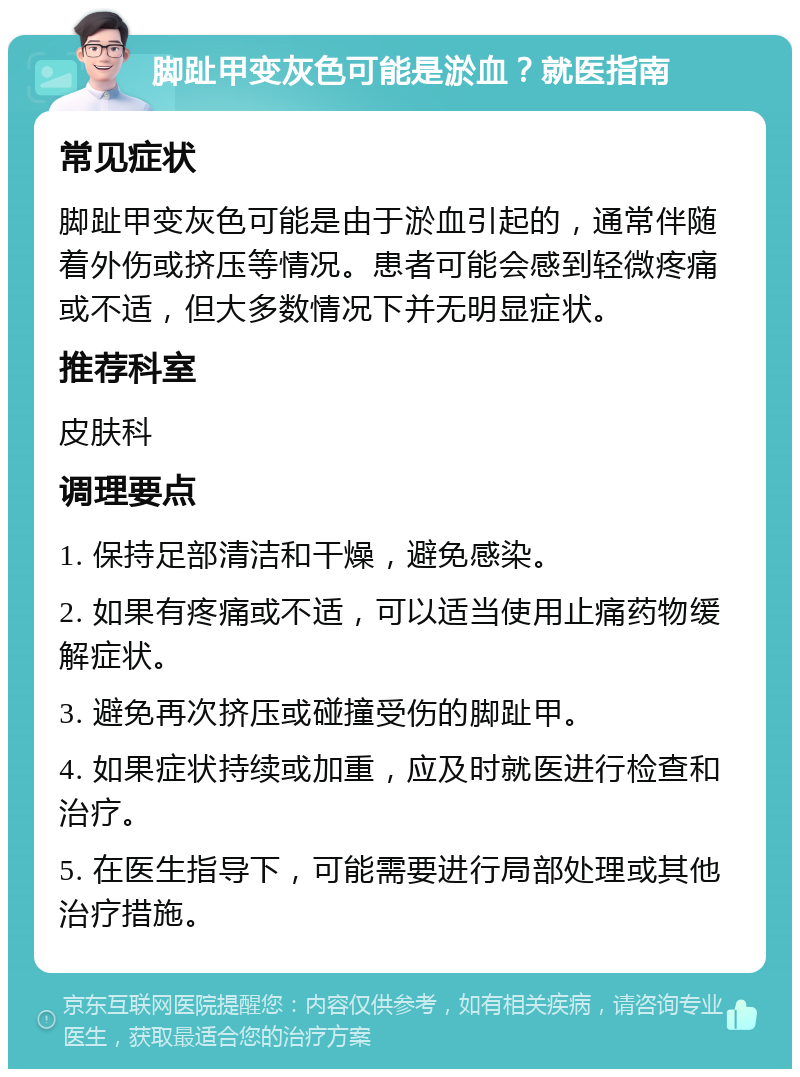 脚趾甲变灰色可能是淤血？就医指南 常见症状 脚趾甲变灰色可能是由于淤血引起的，通常伴随着外伤或挤压等情况。患者可能会感到轻微疼痛或不适，但大多数情况下并无明显症状。 推荐科室 皮肤科 调理要点 1. 保持足部清洁和干燥，避免感染。 2. 如果有疼痛或不适，可以适当使用止痛药物缓解症状。 3. 避免再次挤压或碰撞受伤的脚趾甲。 4. 如果症状持续或加重，应及时就医进行检查和治疗。 5. 在医生指导下，可能需要进行局部处理或其他治疗措施。