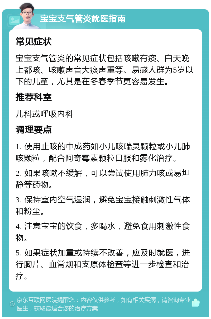 宝宝支气管炎就医指南 常见症状 宝宝支气管炎的常见症状包括咳嗽有痰、白天晚上都咳、咳嗽声音大痰声重等。易感人群为5岁以下的儿童，尤其是在冬春季节更容易发生。 推荐科室 儿科或呼吸内科 调理要点 1. 使用止咳的中成药如小儿咳喘灵颗粒或小儿肺咳颗粒，配合阿奇霉素颗粒口服和雾化治疗。 2. 如果咳嗽不缓解，可以尝试使用肺力咳或易坦静等药物。 3. 保持室内空气湿润，避免宝宝接触刺激性气体和粉尘。 4. 注意宝宝的饮食，多喝水，避免食用刺激性食物。 5. 如果症状加重或持续不改善，应及时就医，进行胸片、血常规和支原体检查等进一步检查和治疗。