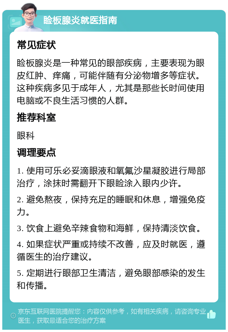 睑板腺炎就医指南 常见症状 睑板腺炎是一种常见的眼部疾病，主要表现为眼皮红肿、痒痛，可能伴随有分泌物增多等症状。这种疾病多见于成年人，尤其是那些长时间使用电脑或不良生活习惯的人群。 推荐科室 眼科 调理要点 1. 使用可乐必妥滴眼液和氧氟沙星凝胶进行局部治疗，涂抹时需翻开下眼睑涂入眼内少许。 2. 避免熬夜，保持充足的睡眠和休息，增强免疫力。 3. 饮食上避免辛辣食物和海鲜，保持清淡饮食。 4. 如果症状严重或持续不改善，应及时就医，遵循医生的治疗建议。 5. 定期进行眼部卫生清洁，避免眼部感染的发生和传播。