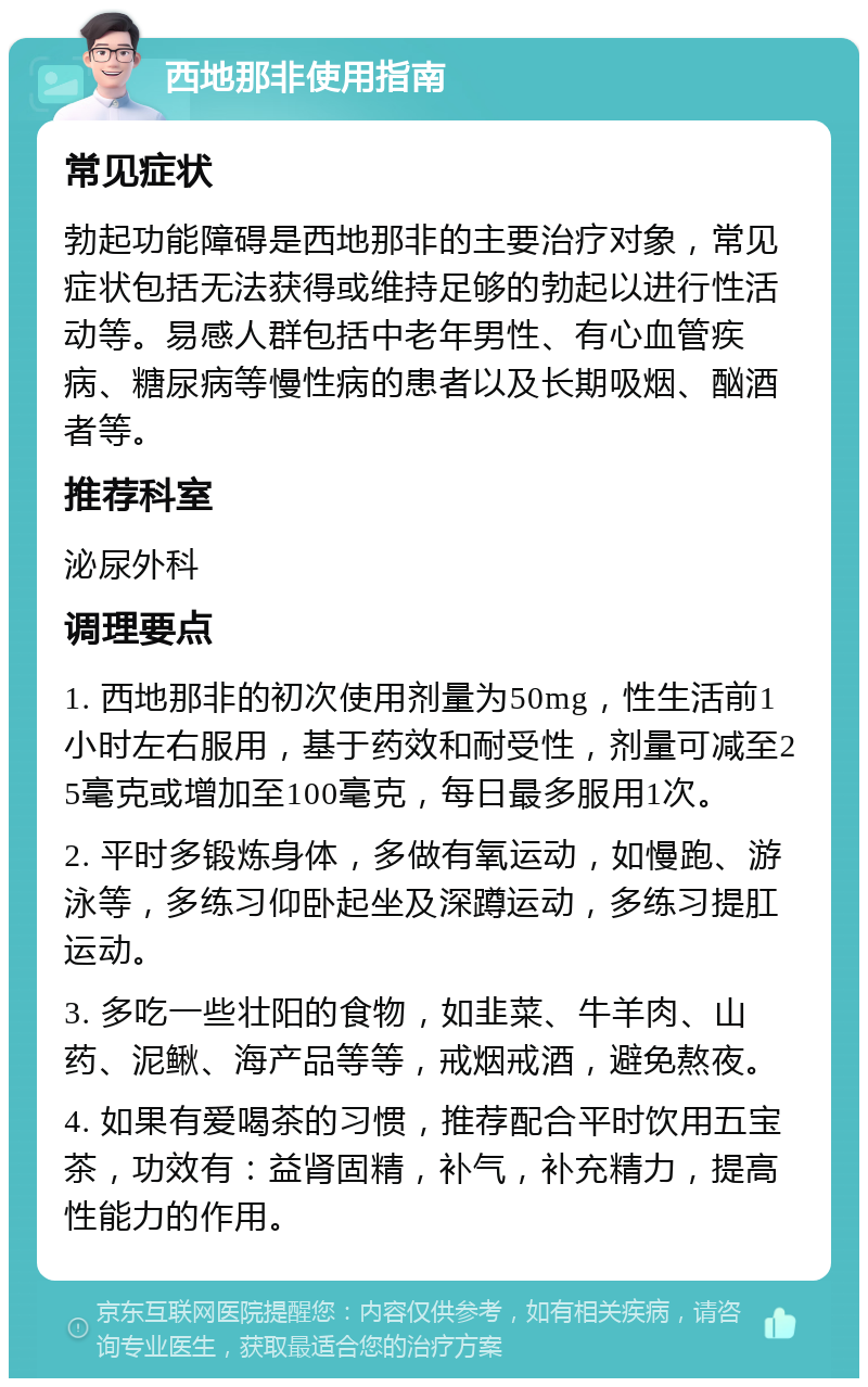 西地那非使用指南 常见症状 勃起功能障碍是西地那非的主要治疗对象，常见症状包括无法获得或维持足够的勃起以进行性活动等。易感人群包括中老年男性、有心血管疾病、糖尿病等慢性病的患者以及长期吸烟、酗酒者等。 推荐科室 泌尿外科 调理要点 1. 西地那非的初次使用剂量为50mg，性生活前1小时左右服用，基于药效和耐受性，剂量可减至25毫克或增加至100毫克，每日最多服用1次。 2. 平时多锻炼身体，多做有氧运动，如慢跑、游泳等，多练习仰卧起坐及深蹲运动，多练习提肛运动。 3. 多吃一些壮阳的食物，如韭菜、牛羊肉、山药、泥鳅、海产品等等，戒烟戒酒，避免熬夜。 4. 如果有爱喝茶的习惯，推荐配合平时饮用五宝茶，功效有：益肾固精，补气，补充精力，提高性能力的作用。