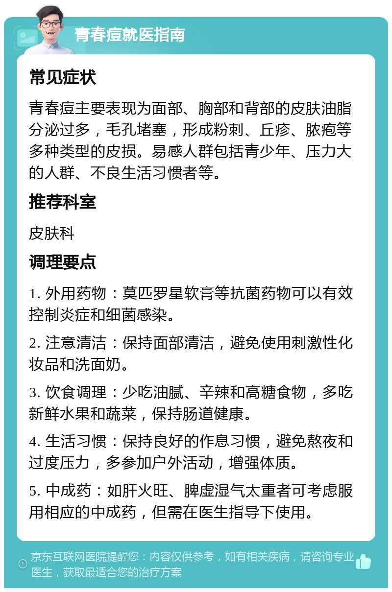 青春痘就医指南 常见症状 青春痘主要表现为面部、胸部和背部的皮肤油脂分泌过多，毛孔堵塞，形成粉刺、丘疹、脓疱等多种类型的皮损。易感人群包括青少年、压力大的人群、不良生活习惯者等。 推荐科室 皮肤科 调理要点 1. 外用药物：莫匹罗星软膏等抗菌药物可以有效控制炎症和细菌感染。 2. 注意清洁：保持面部清洁，避免使用刺激性化妆品和洗面奶。 3. 饮食调理：少吃油腻、辛辣和高糖食物，多吃新鲜水果和蔬菜，保持肠道健康。 4. 生活习惯：保持良好的作息习惯，避免熬夜和过度压力，多参加户外活动，增强体质。 5. 中成药：如肝火旺、脾虚湿气太重者可考虑服用相应的中成药，但需在医生指导下使用。