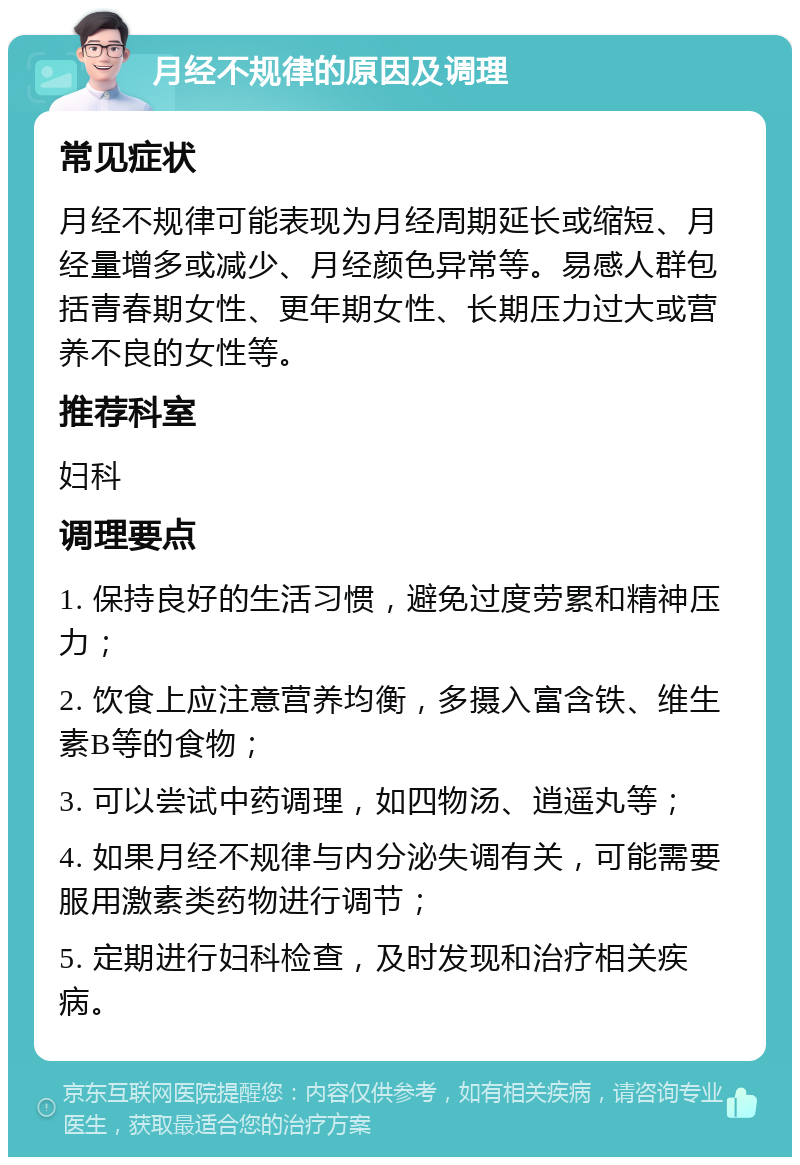 月经不规律的原因及调理 常见症状 月经不规律可能表现为月经周期延长或缩短、月经量增多或减少、月经颜色异常等。易感人群包括青春期女性、更年期女性、长期压力过大或营养不良的女性等。 推荐科室 妇科 调理要点 1. 保持良好的生活习惯，避免过度劳累和精神压力； 2. 饮食上应注意营养均衡，多摄入富含铁、维生素B等的食物； 3. 可以尝试中药调理，如四物汤、逍遥丸等； 4. 如果月经不规律与内分泌失调有关，可能需要服用激素类药物进行调节； 5. 定期进行妇科检查，及时发现和治疗相关疾病。