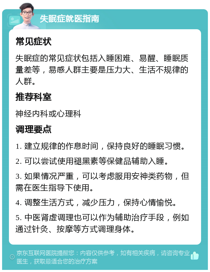 失眠症就医指南 常见症状 失眠症的常见症状包括入睡困难、易醒、睡眠质量差等，易感人群主要是压力大、生活不规律的人群。 推荐科室 神经内科或心理科 调理要点 1. 建立规律的作息时间，保持良好的睡眠习惯。 2. 可以尝试使用褪黑素等保健品辅助入睡。 3. 如果情况严重，可以考虑服用安神类药物，但需在医生指导下使用。 4. 调整生活方式，减少压力，保持心情愉悦。 5. 中医肾虚调理也可以作为辅助治疗手段，例如通过针灸、按摩等方式调理身体。