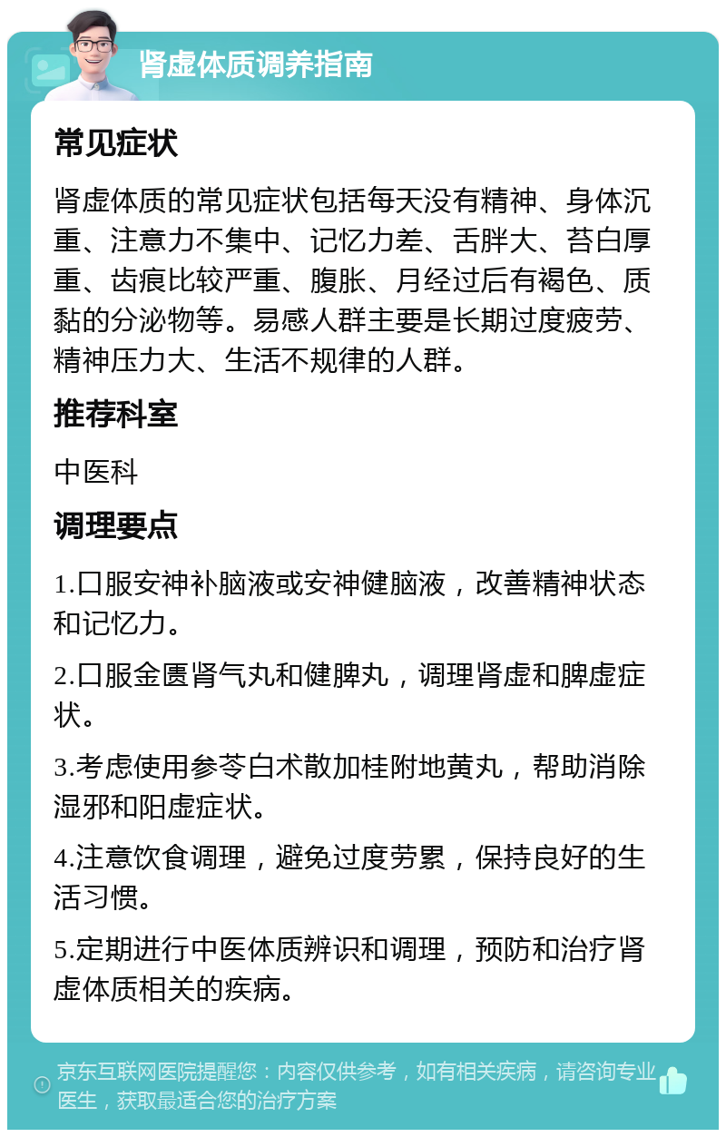 肾虚体质调养指南 常见症状 肾虚体质的常见症状包括每天没有精神、身体沉重、注意力不集中、记忆力差、舌胖大、苔白厚重、齿痕比较严重、腹胀、月经过后有褐色、质黏的分泌物等。易感人群主要是长期过度疲劳、精神压力大、生活不规律的人群。 推荐科室 中医科 调理要点 1.口服安神补脑液或安神健脑液，改善精神状态和记忆力。 2.口服金匮肾气丸和健脾丸，调理肾虚和脾虚症状。 3.考虑使用参苓白术散加桂附地黄丸，帮助消除湿邪和阳虚症状。 4.注意饮食调理，避免过度劳累，保持良好的生活习惯。 5.定期进行中医体质辨识和调理，预防和治疗肾虚体质相关的疾病。