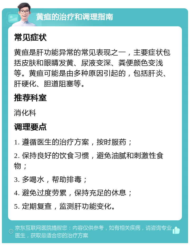 黄疸的治疗和调理指南 常见症状 黄疸是肝功能异常的常见表现之一，主要症状包括皮肤和眼睛发黄、尿液变深、粪便颜色变浅等。黄疸可能是由多种原因引起的，包括肝炎、肝硬化、胆道阻塞等。 推荐科室 消化科 调理要点 1. 遵循医生的治疗方案，按时服药； 2. 保持良好的饮食习惯，避免油腻和刺激性食物； 3. 多喝水，帮助排毒； 4. 避免过度劳累，保持充足的休息； 5. 定期复查，监测肝功能变化。