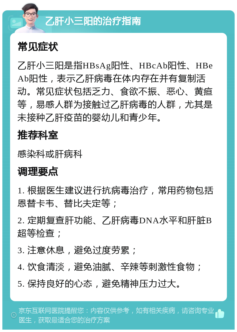 乙肝小三阳的治疗指南 常见症状 乙肝小三阳是指HBsAg阳性、HBcAb阳性、HBeAb阳性，表示乙肝病毒在体内存在并有复制活动。常见症状包括乏力、食欲不振、恶心、黄疸等，易感人群为接触过乙肝病毒的人群，尤其是未接种乙肝疫苗的婴幼儿和青少年。 推荐科室 感染科或肝病科 调理要点 1. 根据医生建议进行抗病毒治疗，常用药物包括恩替卡韦、替比夫定等； 2. 定期复查肝功能、乙肝病毒DNA水平和肝脏B超等检查； 3. 注意休息，避免过度劳累； 4. 饮食清淡，避免油腻、辛辣等刺激性食物； 5. 保持良好的心态，避免精神压力过大。