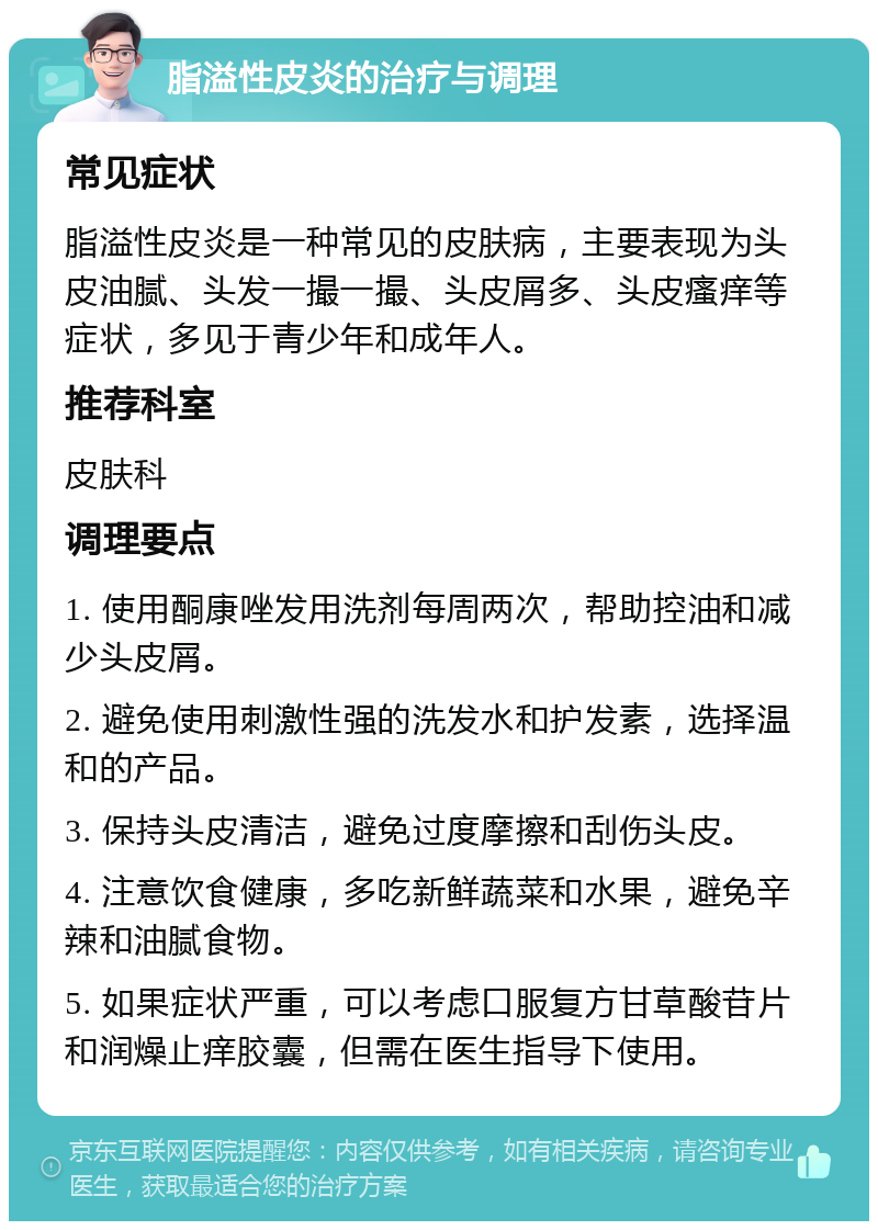 脂溢性皮炎的治疗与调理 常见症状 脂溢性皮炎是一种常见的皮肤病，主要表现为头皮油腻、头发一撮一撮、头皮屑多、头皮瘙痒等症状，多见于青少年和成年人。 推荐科室 皮肤科 调理要点 1. 使用酮康唑发用洗剂每周两次，帮助控油和减少头皮屑。 2. 避免使用刺激性强的洗发水和护发素，选择温和的产品。 3. 保持头皮清洁，避免过度摩擦和刮伤头皮。 4. 注意饮食健康，多吃新鲜蔬菜和水果，避免辛辣和油腻食物。 5. 如果症状严重，可以考虑口服复方甘草酸苷片和润燥止痒胶囊，但需在医生指导下使用。