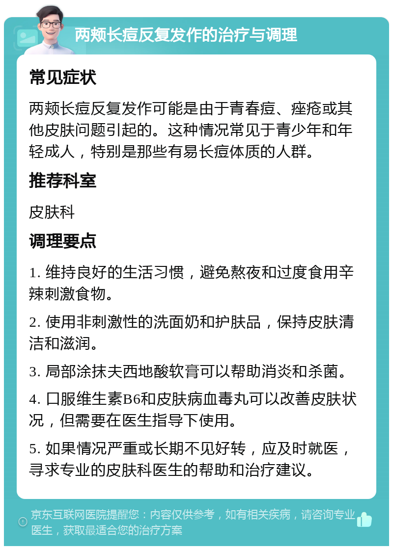 两颊长痘反复发作的治疗与调理 常见症状 两颊长痘反复发作可能是由于青春痘、痤疮或其他皮肤问题引起的。这种情况常见于青少年和年轻成人，特别是那些有易长痘体质的人群。 推荐科室 皮肤科 调理要点 1. 维持良好的生活习惯，避免熬夜和过度食用辛辣刺激食物。 2. 使用非刺激性的洗面奶和护肤品，保持皮肤清洁和滋润。 3. 局部涂抹夫西地酸软膏可以帮助消炎和杀菌。 4. 口服维生素B6和皮肤病血毒丸可以改善皮肤状况，但需要在医生指导下使用。 5. 如果情况严重或长期不见好转，应及时就医，寻求专业的皮肤科医生的帮助和治疗建议。