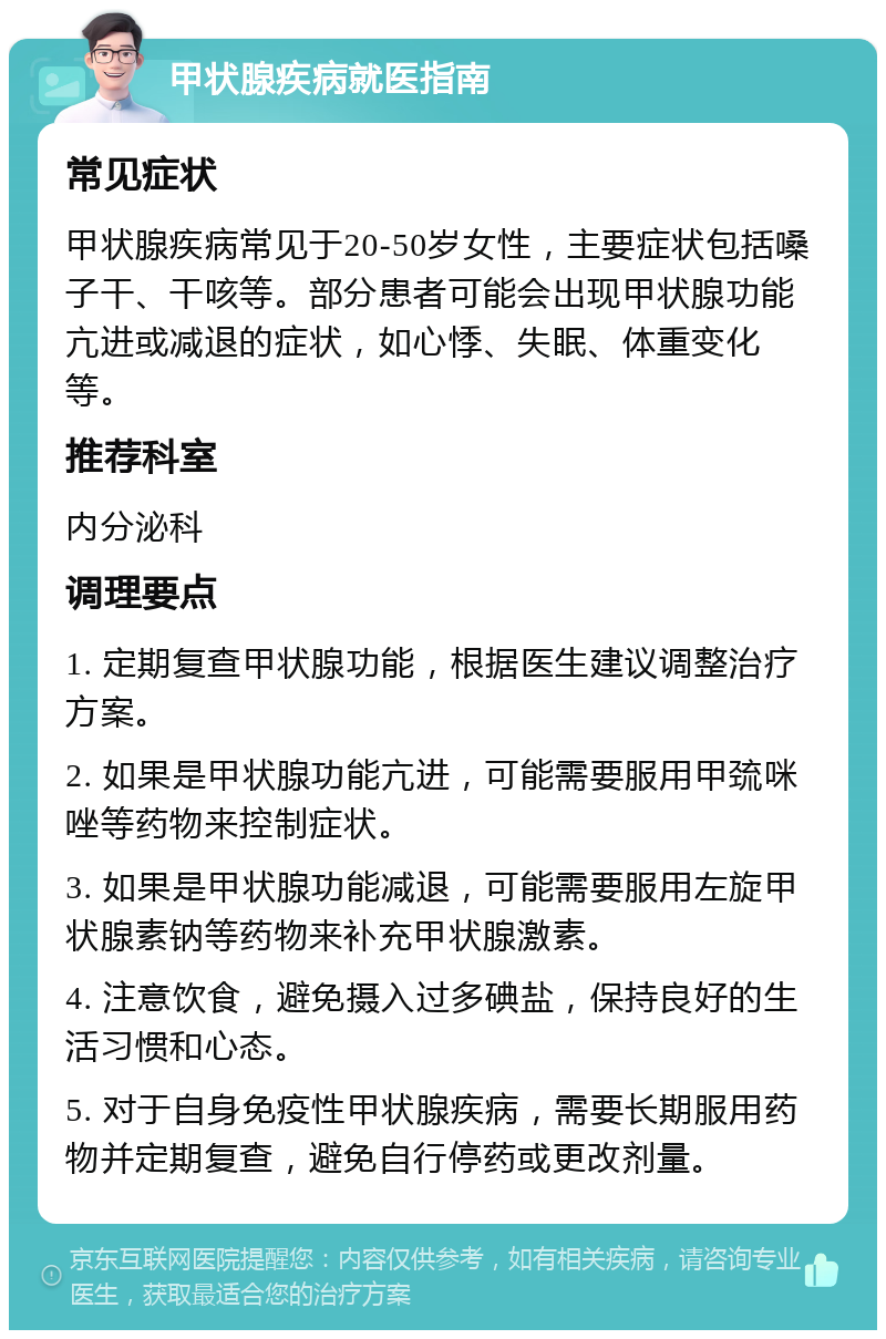 甲状腺疾病就医指南 常见症状 甲状腺疾病常见于20-50岁女性，主要症状包括嗓子干、干咳等。部分患者可能会出现甲状腺功能亢进或减退的症状，如心悸、失眠、体重变化等。 推荐科室 内分泌科 调理要点 1. 定期复查甲状腺功能，根据医生建议调整治疗方案。 2. 如果是甲状腺功能亢进，可能需要服用甲巯咪唑等药物来控制症状。 3. 如果是甲状腺功能减退，可能需要服用左旋甲状腺素钠等药物来补充甲状腺激素。 4. 注意饮食，避免摄入过多碘盐，保持良好的生活习惯和心态。 5. 对于自身免疫性甲状腺疾病，需要长期服用药物并定期复查，避免自行停药或更改剂量。