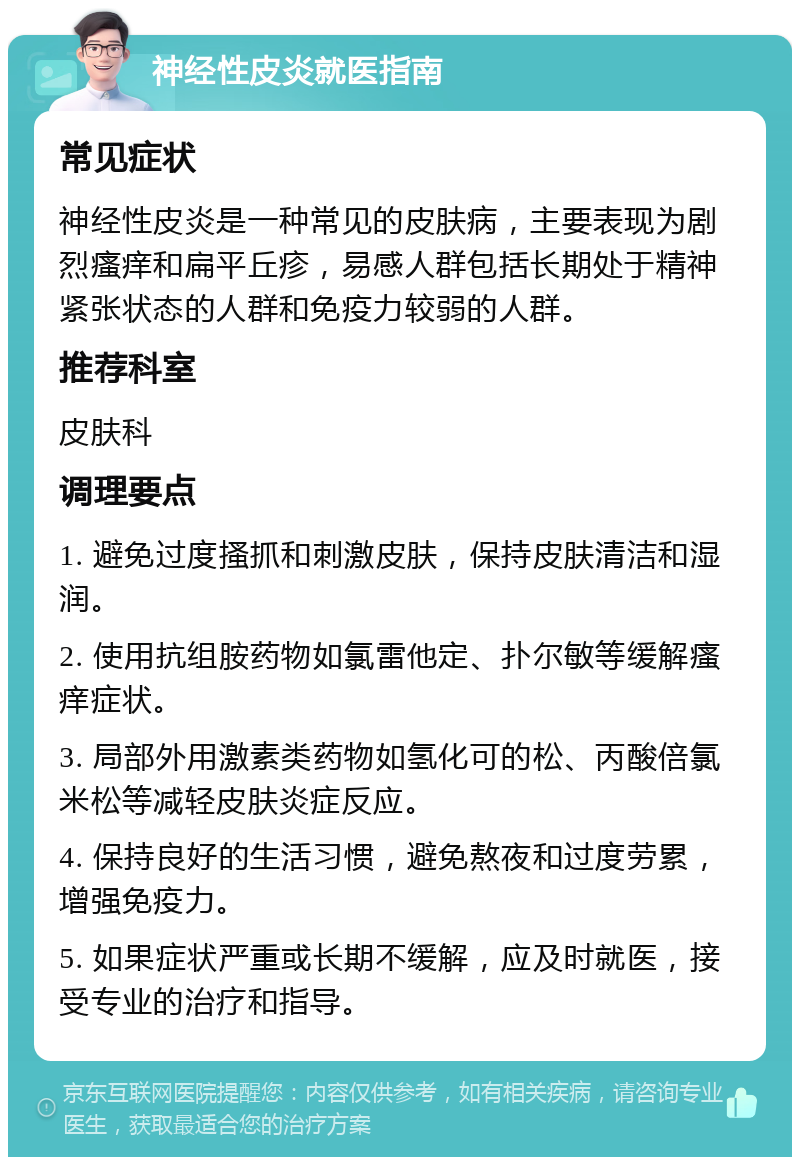 神经性皮炎就医指南 常见症状 神经性皮炎是一种常见的皮肤病，主要表现为剧烈瘙痒和扁平丘疹，易感人群包括长期处于精神紧张状态的人群和免疫力较弱的人群。 推荐科室 皮肤科 调理要点 1. 避免过度搔抓和刺激皮肤，保持皮肤清洁和湿润。 2. 使用抗组胺药物如氯雷他定、扑尔敏等缓解瘙痒症状。 3. 局部外用激素类药物如氢化可的松、丙酸倍氯米松等减轻皮肤炎症反应。 4. 保持良好的生活习惯，避免熬夜和过度劳累，增强免疫力。 5. 如果症状严重或长期不缓解，应及时就医，接受专业的治疗和指导。