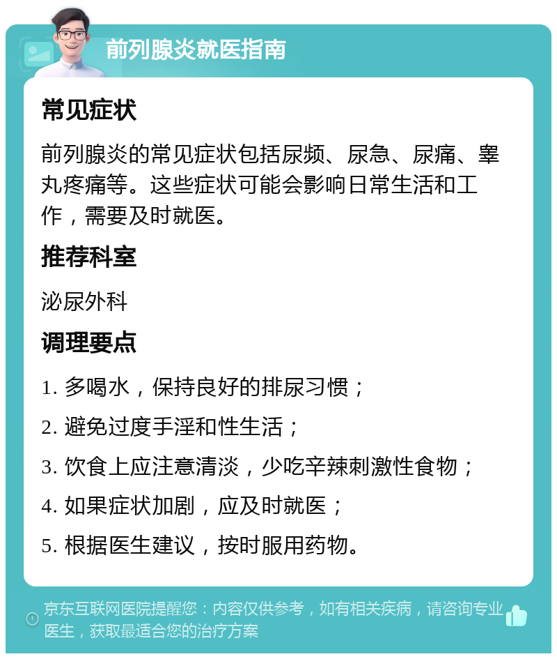 前列腺炎就医指南 常见症状 前列腺炎的常见症状包括尿频、尿急、尿痛、睾丸疼痛等。这些症状可能会影响日常生活和工作，需要及时就医。 推荐科室 泌尿外科 调理要点 1. 多喝水，保持良好的排尿习惯； 2. 避免过度手淫和性生活； 3. 饮食上应注意清淡，少吃辛辣刺激性食物； 4. 如果症状加剧，应及时就医； 5. 根据医生建议，按时服用药物。