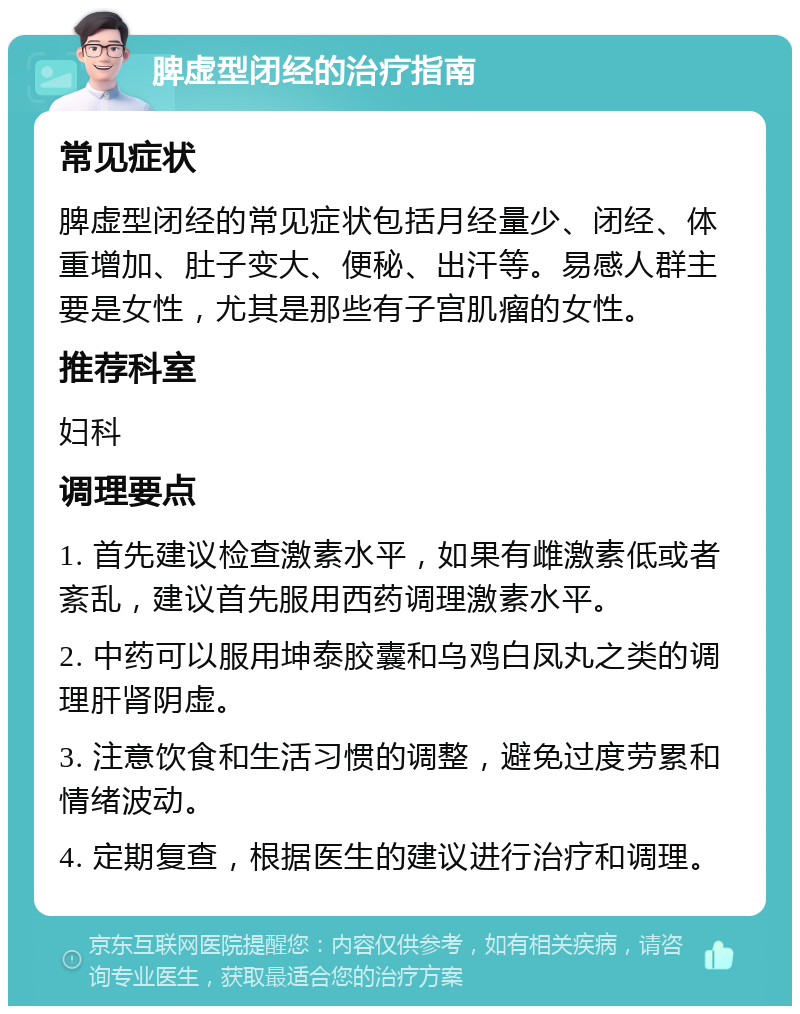 脾虚型闭经的治疗指南 常见症状 脾虚型闭经的常见症状包括月经量少、闭经、体重增加、肚子变大、便秘、出汗等。易感人群主要是女性，尤其是那些有子宫肌瘤的女性。 推荐科室 妇科 调理要点 1. 首先建议检查激素水平，如果有雌激素低或者紊乱，建议首先服用西药调理激素水平。 2. 中药可以服用坤泰胶囊和乌鸡白凤丸之类的调理肝肾阴虚。 3. 注意饮食和生活习惯的调整，避免过度劳累和情绪波动。 4. 定期复查，根据医生的建议进行治疗和调理。