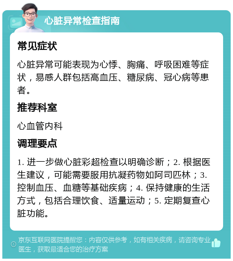 心脏异常检查指南 常见症状 心脏异常可能表现为心悸、胸痛、呼吸困难等症状，易感人群包括高血压、糖尿病、冠心病等患者。 推荐科室 心血管内科 调理要点 1. 进一步做心脏彩超检查以明确诊断；2. 根据医生建议，可能需要服用抗凝药物如阿司匹林；3. 控制血压、血糖等基础疾病；4. 保持健康的生活方式，包括合理饮食、适量运动；5. 定期复查心脏功能。