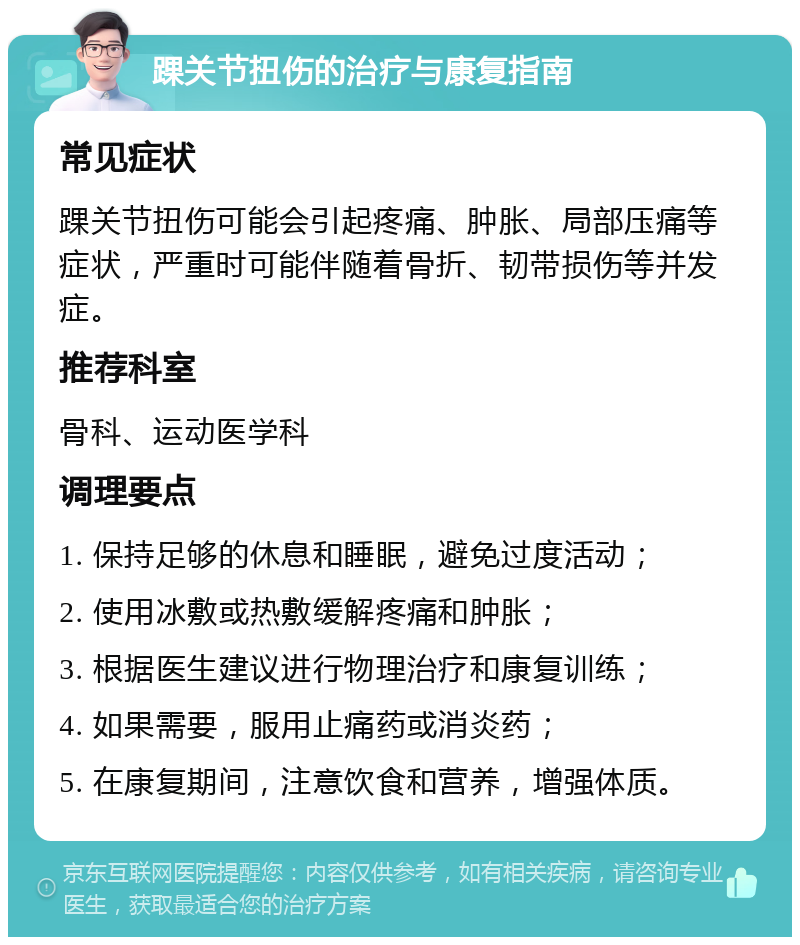 踝关节扭伤的治疗与康复指南 常见症状 踝关节扭伤可能会引起疼痛、肿胀、局部压痛等症状，严重时可能伴随着骨折、韧带损伤等并发症。 推荐科室 骨科、运动医学科 调理要点 1. 保持足够的休息和睡眠，避免过度活动； 2. 使用冰敷或热敷缓解疼痛和肿胀； 3. 根据医生建议进行物理治疗和康复训练； 4. 如果需要，服用止痛药或消炎药； 5. 在康复期间，注意饮食和营养，增强体质。