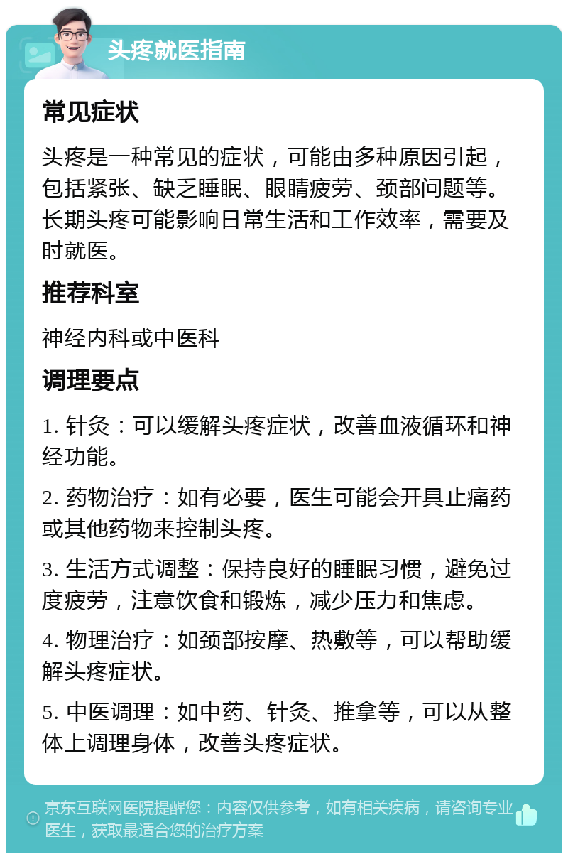 头疼就医指南 常见症状 头疼是一种常见的症状，可能由多种原因引起，包括紧张、缺乏睡眠、眼睛疲劳、颈部问题等。长期头疼可能影响日常生活和工作效率，需要及时就医。 推荐科室 神经内科或中医科 调理要点 1. 针灸：可以缓解头疼症状，改善血液循环和神经功能。 2. 药物治疗：如有必要，医生可能会开具止痛药或其他药物来控制头疼。 3. 生活方式调整：保持良好的睡眠习惯，避免过度疲劳，注意饮食和锻炼，减少压力和焦虑。 4. 物理治疗：如颈部按摩、热敷等，可以帮助缓解头疼症状。 5. 中医调理：如中药、针灸、推拿等，可以从整体上调理身体，改善头疼症状。